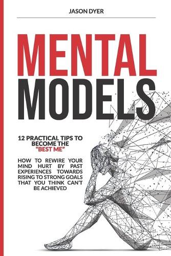 Mental Models: 12 Practical Tips to Become The "Best Me" - How to Rewire Your Mind Hurt by Past Experiences Towards Rising to Strong Goals That You Think Can't Be 