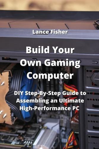 Build Your Own Gaming Computer: DIY Step-By-Step Guide to Assembling an Ultimate High-Performance PC