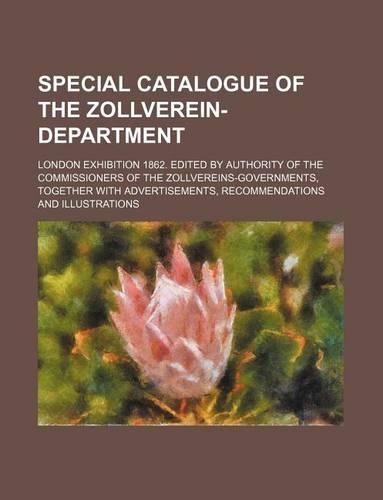 Special Catalogue of the Zollverein-Department; London Exhibition 1862. Edited by Authority of the Commissioners of the Zollvereins-Governments, Together with Advertisements, Recommendations and Illustrations: (English)