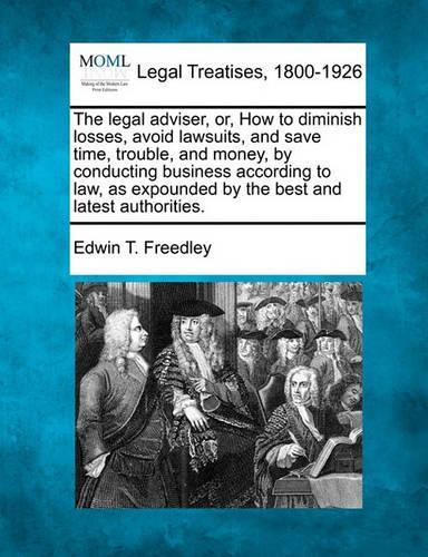 The Legal Adviser, Or, How to Diminish Losses, Avoid Lawsuits, and Save Time, Trouble, and Money, by Conducting Business According to Law, as Expounded by the Best and Latest Authorities.