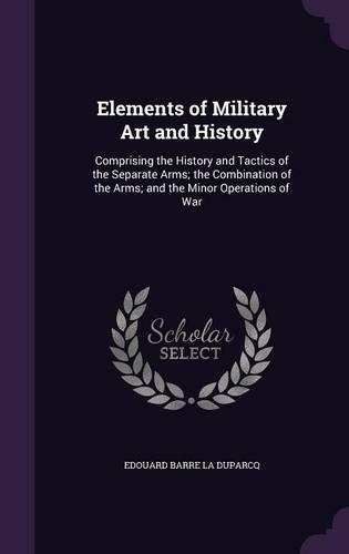 Elements of Military Art and History: Comprising the History and Tactics of the Separate Arms; the Combination of the Arms; and the Minor Operations of War(English)