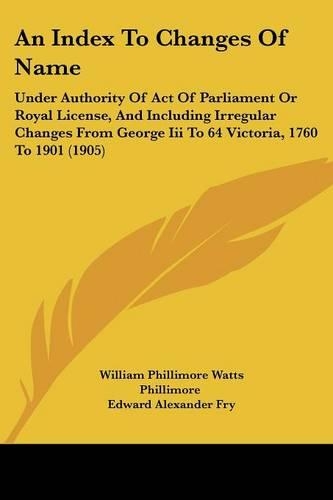 An Index To Changes Of Name: Under Authority Of Act Of Parliament Or Royal License, And Including Irregular Changes From George Iii To 64 Victoria, 1760 To 1901 (1905)