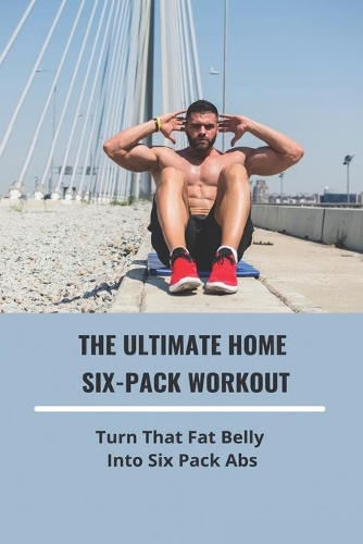 The Ultimate Home Six-Pack Workout: Turn That Fat Belly Into Six Pack Abs: Meal Plan To Lose Belly Fat