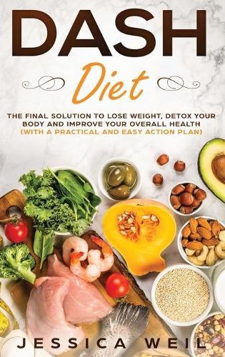 Dash Diet: The Final Solution to Detox Your Body, Lose Weight, And Improve Your Overall Health (With an Easy and Practical Action Plan)