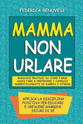 Mamma non Urlare: Manuale Pratico su Come Farsi Ascoltare e Prevenire i Capricci Dimenticandoti di Rabbia e Stress. Applica la Disciplina Positiva per Educare e Cresc