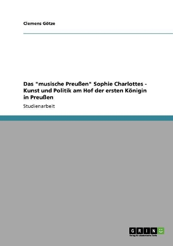 Das Musische Preu�en Sophie Charlottes - Kunst Und Politik Am Hof Der Ersten K�nigin in Preu�en
