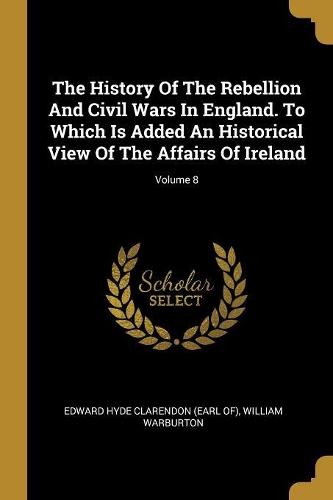 The History Of The Rebellion And Civil Wars In England. To Which Is Added An Historical View Of The Affairs Of Ireland; Volume 8