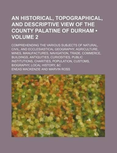 An Historical, Topographical, and Descriptive View of the County Palatine of Durham (Volume 2); Comprehending the Various Subjects of Natural, Civil, and Ecclesiastical Geography, Agriculture, Mines, Manufactures, Navigation, Trade, Commerce, Build