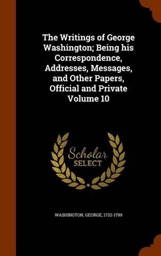 The Writings of George Washington; Being His Correspondence, Addresses, Messages, and Other Papers, Official and Private Volume 10: (English)