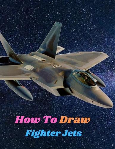 How To Draw Fighter Jets: Step-by-step instructions for Learn to Draw Military Machines and Art of Drawing Airplanes, Aircraft and Spacecraft Armored Vehicles Fast Planes