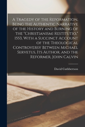 A Tragedy of the Reformation, Being the Authentic Narrative of the History and Burning of the "Christianismi Restitutio," 1553, With a Succinct Account of the Theological Controversy Between Michael Servetus, its Author, and the Reformer, John Calv