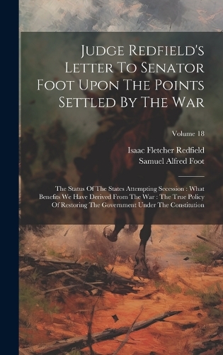 Judge Redfield's Letter To Senator Foot Upon The Points Settled By The War: The Status Of The States Attempting Secession: What Benefits We Have Derived From The War: The True Policy Of Restoring The Government Under The Con