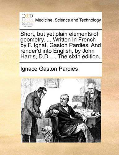 Short, But Yet Plain Elements of Geometry. ... Written in French by F. Ignat. Gaston Pardies. and Render'd Into English, by John Harris, D.D. ... the Sixth Edition.