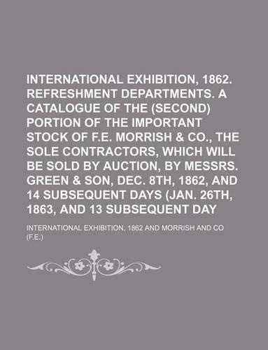 International Exhibition, 1862. Refreshment Departments. a Catalogue of the First (Second) Portion of the Important Stock of F.E. Morrish & Co., the Sole Contractors, Which Will Be Sold by Auction, by Messrs. Green & Son, Dec. 8th, 1862, and 14