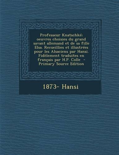 Professeur Knatschke; Oeuvres Choisies Du Grand Savant Allemand Et de Sa Fille Elsa. Recueillies Et Illustrees Pour Les Alsaciens Par Hansi. Fidelement Traduites En Francais Par H.P. Colle: (French)