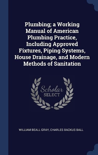 Plumbing; a Working Manual of American Plumbing Practice, Including Approved Fixtures, Piping Systems, House Drainage, and Modern Methods of Sanitation
