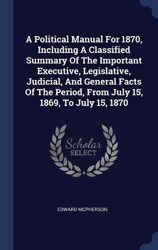 A Political Manual For 1870, Including A Classified Summary Of The Important Executive, Legislative, Judicial, And General Facts Of The Period, From July 15, 1869, To July 15, 1870
