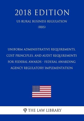 Uniform Administrative Requirements, Cost Principles, and Audit Requirements for Federal Awards - Federal Awarding Agency Regulatory Implementation (Us Rural Business Regulation) (Rbs) (2018 Edition)