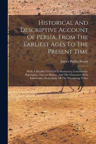 Historical And Descriptive Account Of Persia, From The Earliest Ages To The Present Time: With A Detailed View Of Its Resources, Government, Population, Natural History, And The Character Of Its Inhabitants, Particularly Of The Wandering 