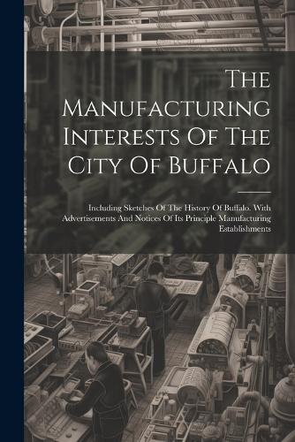 The Manufacturing Interests Of The City Of Buffalo: Including Sketches Of The History Of Buffalo. With Advertisements And Notices Of Its Principle Manufacturing Establishments