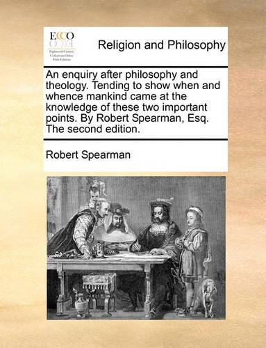 An Enquiry After Philosophy and Theology. Tending to Show When and Whence Mankind Came at the Knowledge of These Two Important Points. by Robert Spearman, Esq. the Second Edition.: (English)