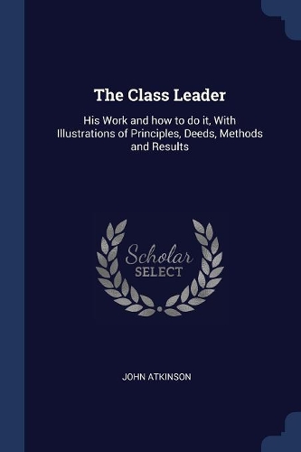 The Class Leader: His Work and how to do it, With Illustrations of Principles, Deeds, Methods and Results