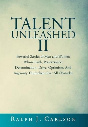 Talent Unleashed II: Powerful Stories of Men and Women Whose Faith, Perseverance, Determination, Drive, Optimism and Ingenuity Triumphed Over All Obstacles.