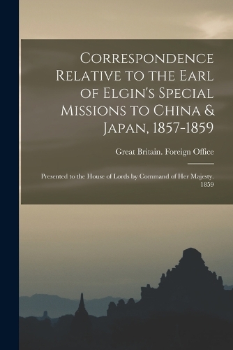 Correspondence Relative to the Earl of Elgin's Special Missions to China & Japan, 1857-1859: Presented to the House of Lords by Command of Her Majesty. 1859