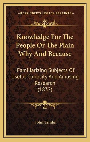 Knowledge For The People Or The Plain Why And Because: Familiarizing Subjects Of Useful Curiosity And Amusing Research (1832)