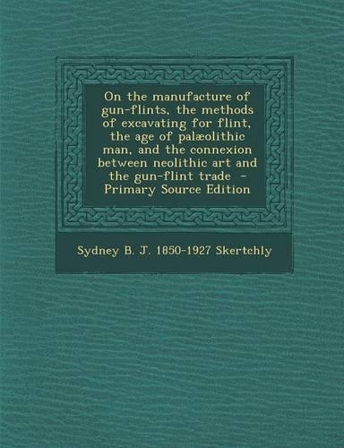 On the Manufacture of Gun-Flints, the Methods of Excavating for Flint, the Age of Palaeolithic Man, and the Connexion Between Neolithic Art and the Gun-Flint Trade
