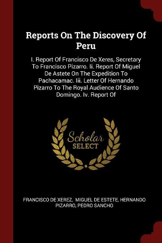 Reports on the Discovery of Peru: I. Report of Francisco de Xeres, Secretary to Francisco Pizarro. II. Report of Miguel de Astete on the Expedition to Pachacamac. III. Letter of Hern