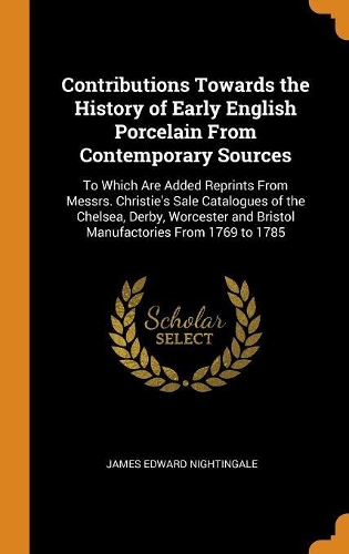 Contributions Towards the History of Early English Porcelain From Contemporary Sources: To Which Are Added Reprints From Messrs. Christie's Sale Catalogues of the Chelsea, Derby, Worcester and Bristol Manufactories From 1769 to 1785