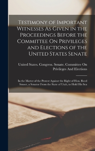Testimony of Important Witnesses As Given in the Proceedings Before the Committee On Privileges and Elections of the United States Senate