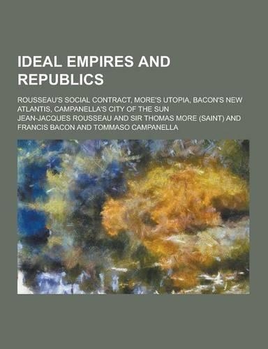 Ideal Empires and Republics; Rousseau's Social Contract, More's Utopia, Bacon's New Atlantis, Campanella's City of the Sun