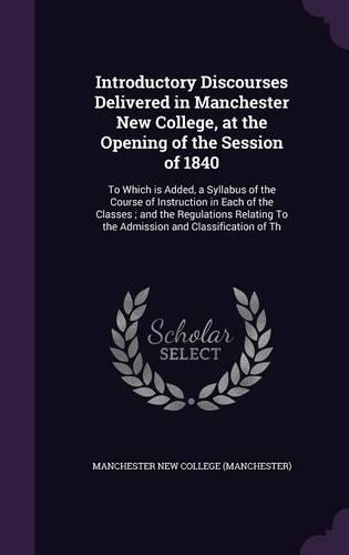 Introductory Discourses Delivered in Manchester New College, at the Opening of the Session of 1840: To Which Is Added, a Syllabus of the Course of Instruction in Each of the Classes; And the Regulations Relating to the Admission and Classification 