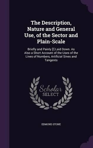 The Description, Nature and General Use, of the Sector and Plain-Scale: Briefly and Painly [!] Laid Down. As Also a Short Account of the Uses of the Lines of Numbers, Artificial Sines and Tangents(English)