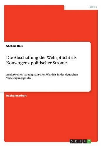Die Abschaffung der Wehrpflicht als Konvergenz politischer Ströme: Analyse eines paradigmatischen Wandels in der deutschen Verteidigungspolitik(German)