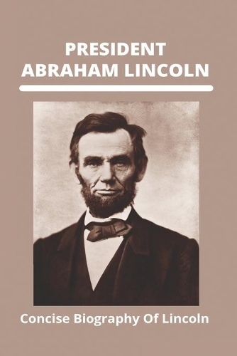 President Abraham Lincoln: Concise Biography Of Lincoln: President Abraham Lincoln Biography