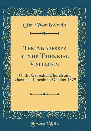Ten Addresses at the Triennial Visitation: Of the Cathedral Church and Diocese of Lincoln in October 1879 (Classic Reprint)