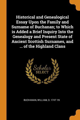 Historical and Genealogical Essay Upon the Family and Surname of Buchanan; To Which Is Added a Brief Inquiry Into the Genealogy and Present State of Ancient Scottish Surnames, and ... of the Highland Clans