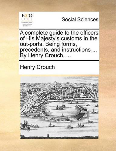 A Complete Guide to the Officers of His Majesty's Customs in the Out-Ports. Being Forms, Precedents, and Instructions ... by Henry Crouch, ...