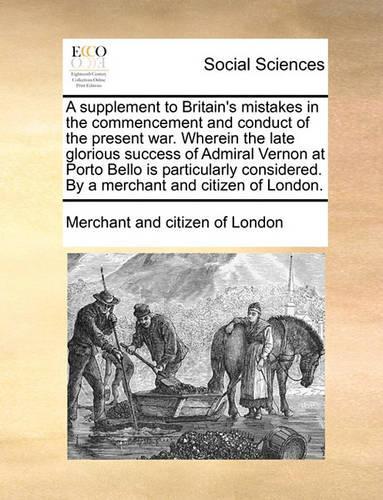 A Supplement to Britain's Mistakes in the Commencement and Conduct of the Present War. Wherein the Late Glorious Success of Admiral Vernon at Porto Bello Is Particularly Considered. by a Merchant and Citizen of London.