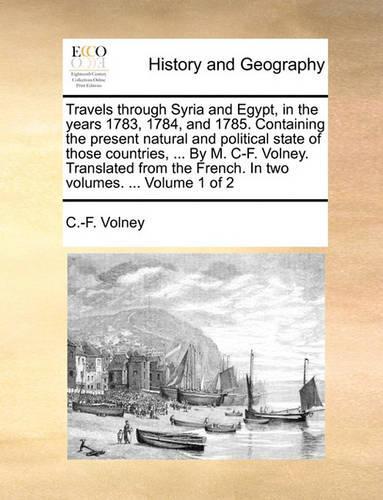 Travels Through Syria and Egypt, in the Years 1783, 1784, and 1785. Containing the Present Natural and Political State of Those Countries, ... by M. C-F. Volney. Translated from the French. in Two Volumes. ... Volume 1 of 2