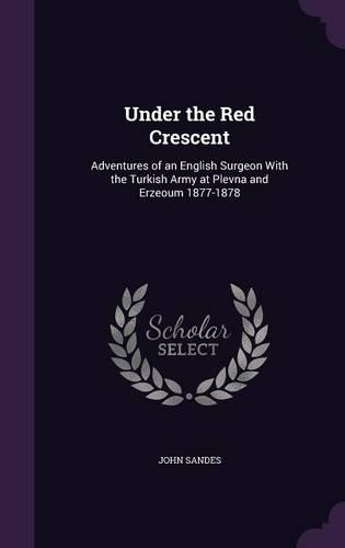 Under the Red Crescent: Adventures of an English Surgeon With the Turkish Army at Plevna and Erzeoum 1877-1878