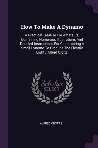 How To Make A Dynamo: A Practical Treatise For Amateurs, Containing Numerous Illustrations And Detailed Instructions For Constructing A Small Dynamo To Produce The Electr