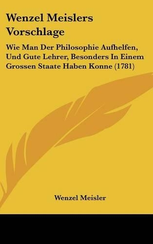 Wenzel Meislers Vorschlage: Wie Man Der Philosophie Aufhelfen, Und Gute Lehrer, Besonders in Einem Grossen Staate Haben Konne (1781)