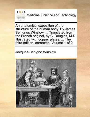 An Anatomical Exposition of the Structure of the Human Body. by James Benignus Winslow, ... Translated from the French Original, by G. Douglas, M.D. Illustrated with Copper Plates. ... the Third Edition, Corrected. Volume 1 of 2