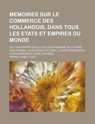 Memoires Sur Le Commerce Des Hollandois, Dans Tous Les Etats Et Empires Du Monde; Ou L'On Montre Quelle Est Leur Maniere de Le Faire, Son Origine, Leur Grand Progres, Leurs Possessions & Gouvernement Dans Les Indes. ...