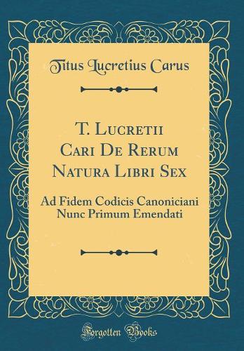 T. Lucretii Cari de Rerum Natura Libri Sex: Ad Fidem Codicis Canoniciani Nunc Primum Emendati (Classic Reprint)