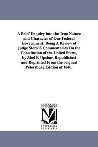 A Brief Enquiry Into the True Nature and Character of Our Federal Government: Being a Review of Judge Story's Commentaries on the Constitution of Th(The Michigan Historical Reprint Series)